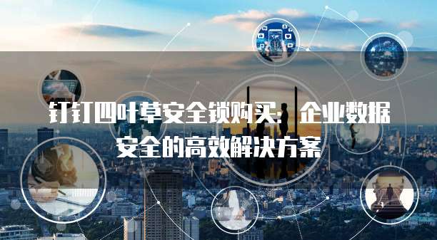 钉钉四叶草安全锁购买：企业数据安全的高效解决方案