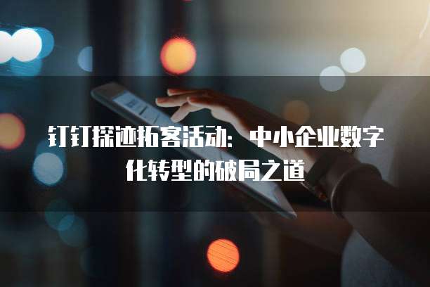 钉钉探迹拓客活动:中小企业数字化转型的破局之道