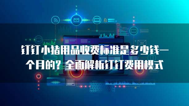 钉钉小猪用品收费标准是多少钱一个月的？全面解析钉钉费用模式