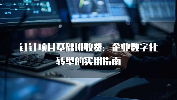 钉钉项目基础班收费：企业数字化转型的实用指南