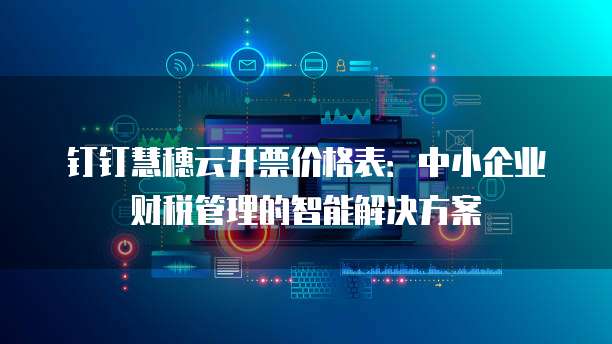 钉钉慧穗云开票价格表:中小企业财税管理的智能解决方案