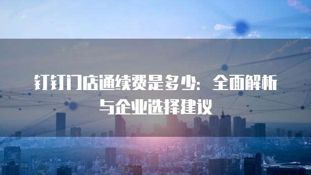 钉钉门店通续费是多少：全面解析与企业选择建议