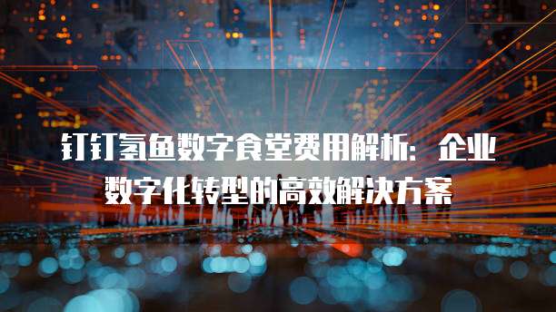 钉钉氢鱼数字食堂费用解析:企业数字化转型的高效解决方案