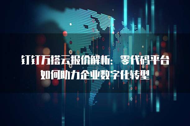 钉钉万搭云报价解析:零代码平台如何助力企业数字化转型