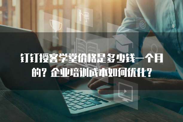 钉钉授客学堂价格是多少钱一个月的?企业培训成本如何优化?