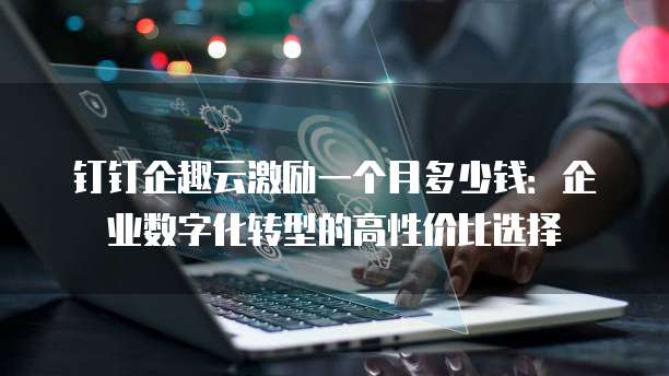 钉钉企趣云激励一个月多少钱:企业数字化转型的高性价比选择