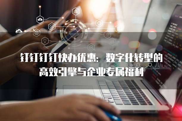 钉钉钉钉快办优惠:数字化转型的高效引擎与企业专属福利