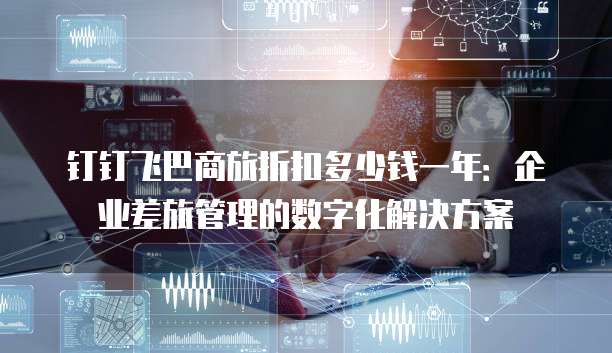 钉钉飞巴商旅折扣多少钱一年:企业差旅管理的数字化解决方案