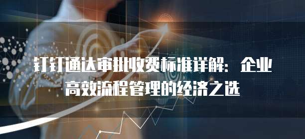 钉钉通达审批收费标准详解:企业高效流程管理的经济之选
