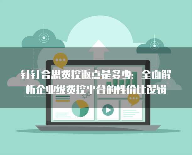 钉钉合思费控返点是多少：全面解析企业级费控平台的性价比逻辑