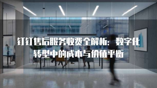 钉钉售后服务收费全解析：数字化转型中的成本与价值平衡