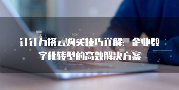 钉钉万搭云购买技巧详解：企业数字化转型的高效解决方案