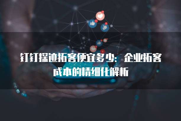 钉钉探迹拓客便宜多少:企业拓客成本的精细化解析