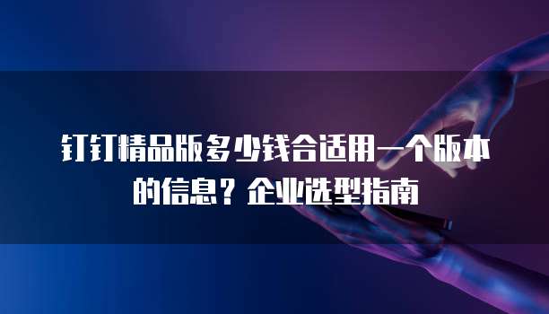 钉钉精品版多少钱合适用一个版本的信息？企业选型指南