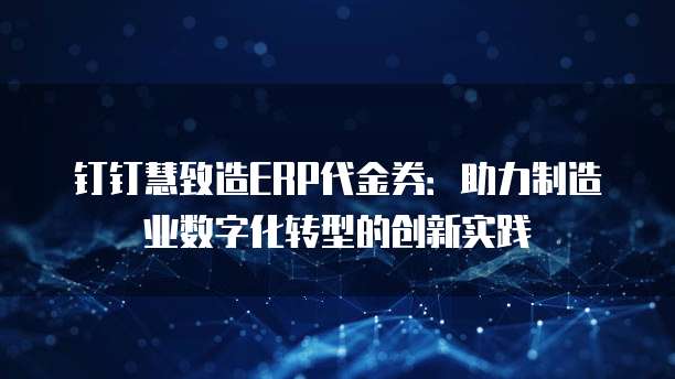 钉钉慧致造ERP代金券:助力制造业数字化转型的创新实践