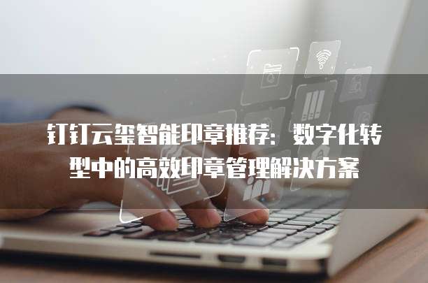 钉钉云玺智能印章推荐：数字化转型中的高效印章管理解决方案