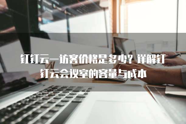 钉钉云一访客价格是多少？详解钉钉云会议室的容量与成本