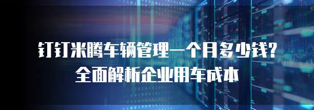 钉钉米腾车辆管理一个月多少钱?全面解析企业用车成本