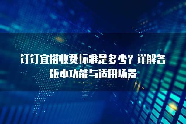 钉钉宜搭收费标准是多少?详解各版本功能与适用场景