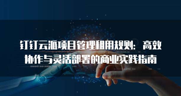 钉钉云派项目管理租用规则：高效协作与灵活部署的商业实践指南