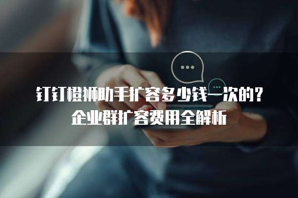 钉钉橙狮助手扩容多少钱一次的?企业群扩容费用全解析
