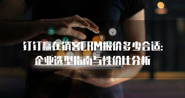 钉钉赢在销客CRM报价多少合适:企业选型指南与性价比分析