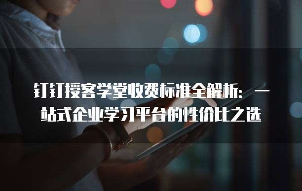 钉钉授客学堂收费标准全解析:一站式企业学习平台的性价比之选