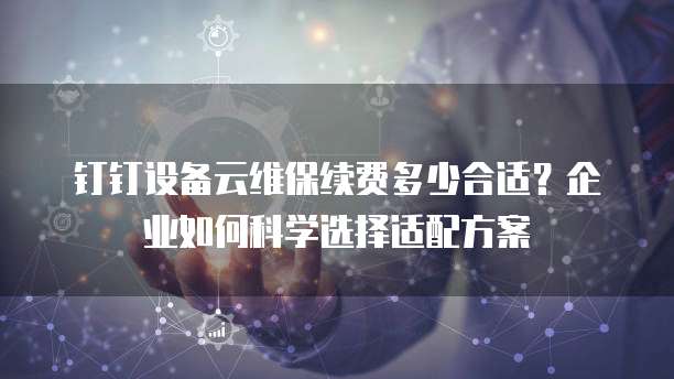 钉钉设备云维保续费多少合适?企业如何科学选择适配方案
