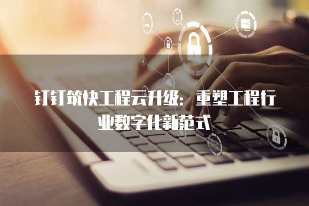 钉钉筑快工程云升级：重塑工程行业数字化新范式