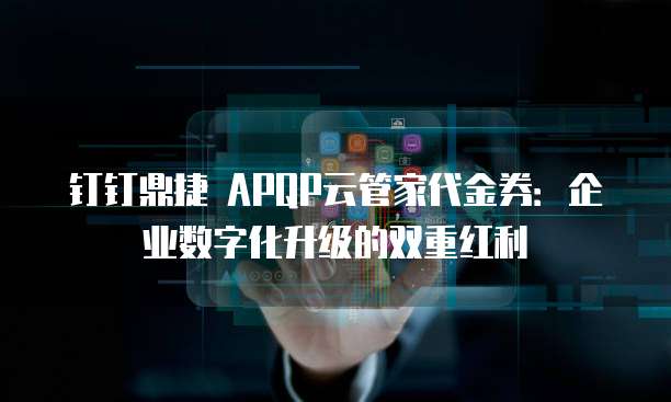 钉钉鼎捷 APQP云管家代金券:企业数字化升级的双重红利