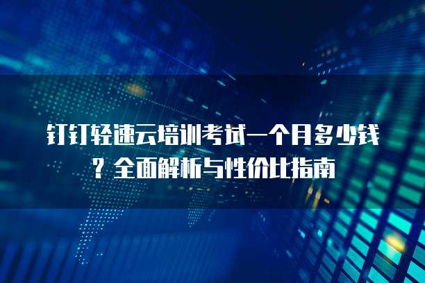 钉钉轻速云培训考试一个月多少钱?全面解析与性价比指南