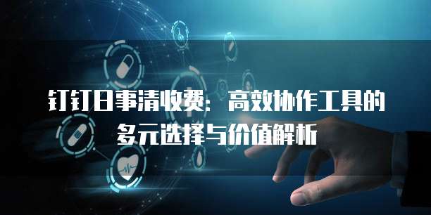 钉钉日事清收费：高效协作工具的多元选择与价值解析