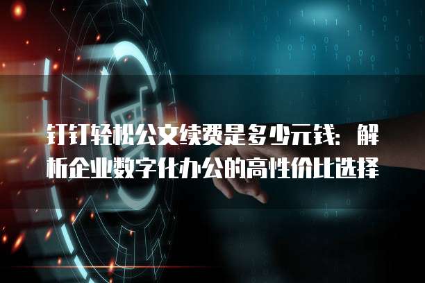 钉钉轻松公文续费是多少元钱:解析企业数字化办公的高性价比选择
