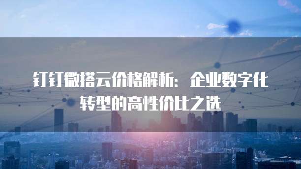 钉钉微搭云价格解析:企业数字化转型的高性价比之选