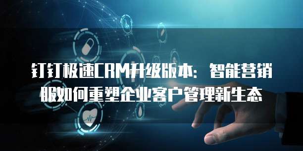 钉钉极速CRM升级版本：智能营销服如何重塑企业客户管理新生态