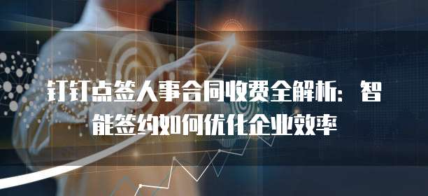钉钉点签人事合同收费全解析：智能签约如何优化企业效率