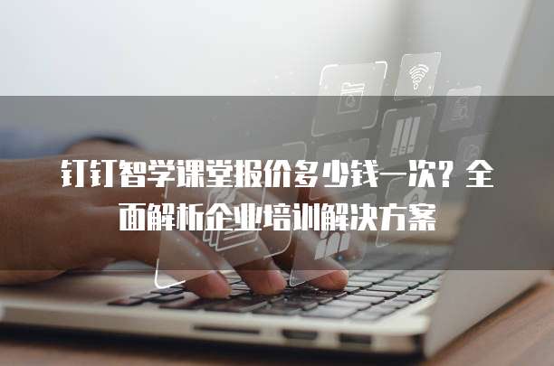 钉钉智学课堂报价多少钱一次？全面解析企业培训解决方案