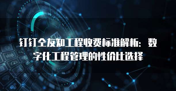 钉钉仝友知工程收费标准解析:数字化工程管理的性价比选择