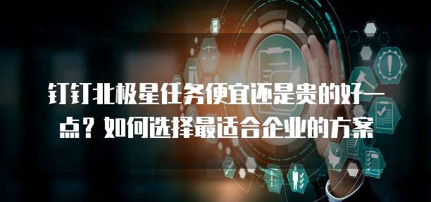钉钉北极星任务便宜还是贵的好一点?如何选择最适合企业的方案