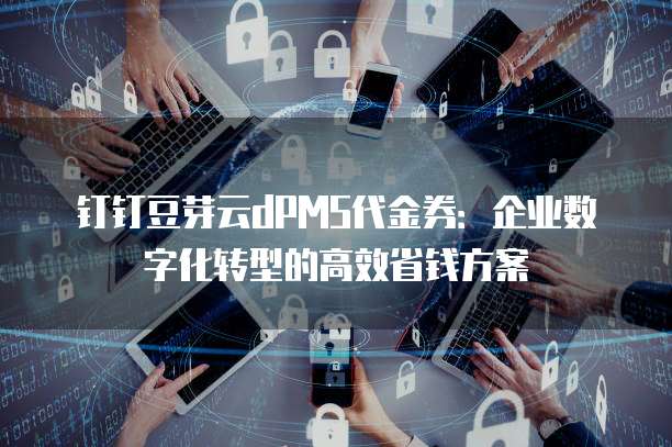 钉钉豆芽云dPMS代金券:企业数字化转型的高效省钱方案
