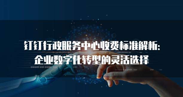钉钉行政服务中心收费标准解析:企业数字化转型的灵活选择
