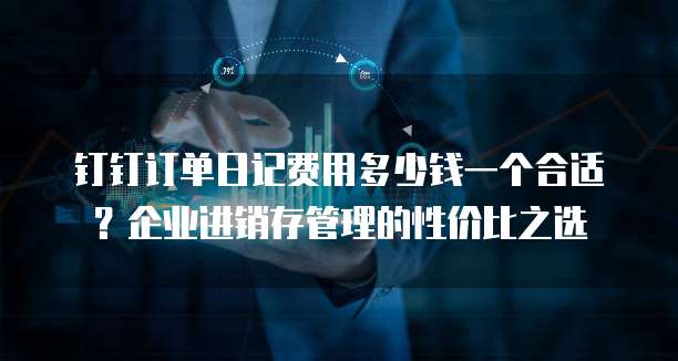 钉钉订单日记费用多少钱一个合适?企业进销存管理的性价比之选