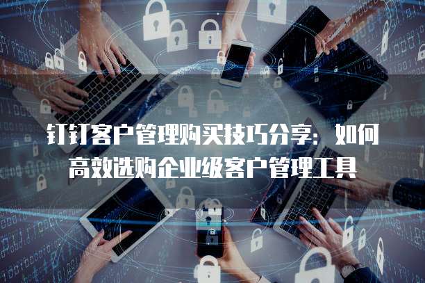 钉钉客户管理购买技巧分享：如何高效选购企业级客户管理工具
