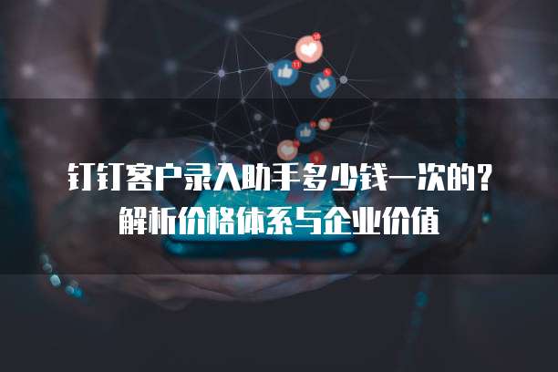 钉钉客户录入助手多少钱一次的？解析价格体系与企业价值