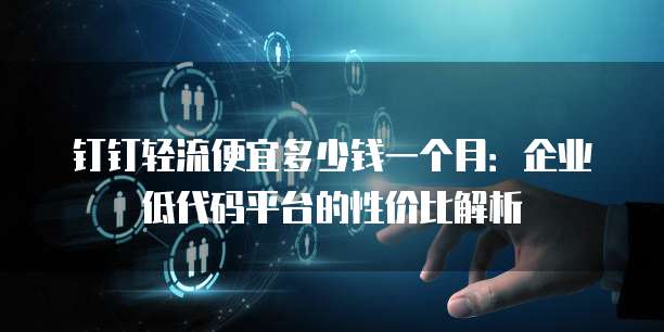 钉钉轻流便宜多少钱一个月:企业低代码平台的性价比解析