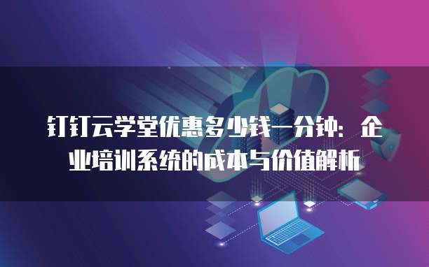 钉钉云学堂优惠多少钱一分钟:企业培训系统的成本与价值解析