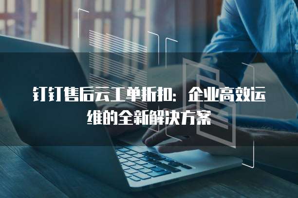 钉钉售后云工单折扣:企业高效运维的全新解决方案