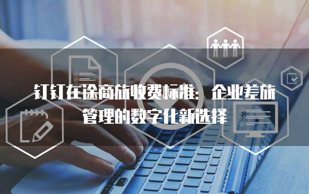 钉钉在途商旅收费标准:企业差旅管理的数字化新选择
