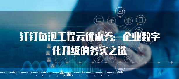 钉钉鱼泡工程云优惠券：企业数字化升级的务实之选