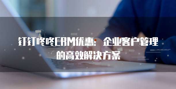 钉钉咚咚CRM优惠：企业客户管理的高效解决方案